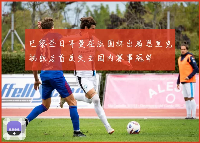 巴黎圣日耳曼在法国杯出局恩里克执教后首度失去国内赛事冠军