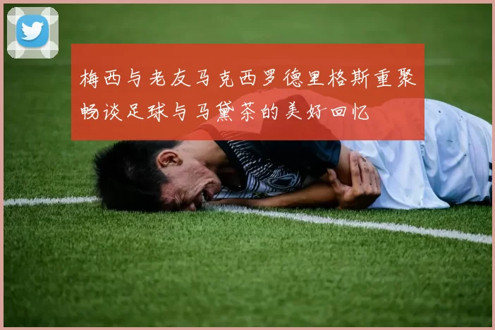 梅西与老友马克西罗德里格斯重聚畅谈足球与马黛茶的美好回忆