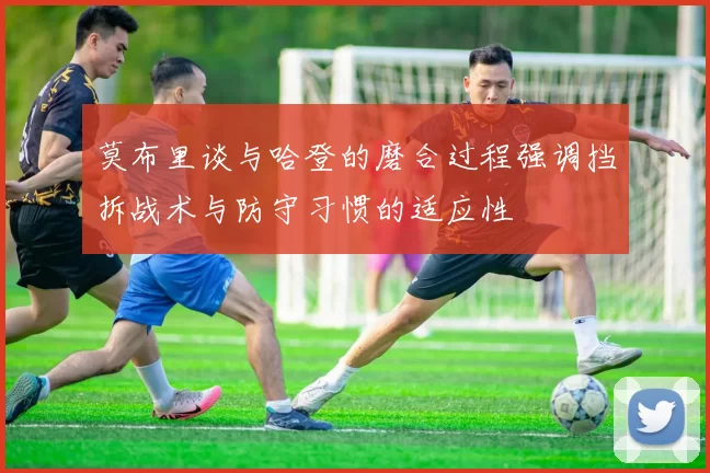 莫布里谈与哈登的磨合过程强调挡拆战术与防守习惯的适应性