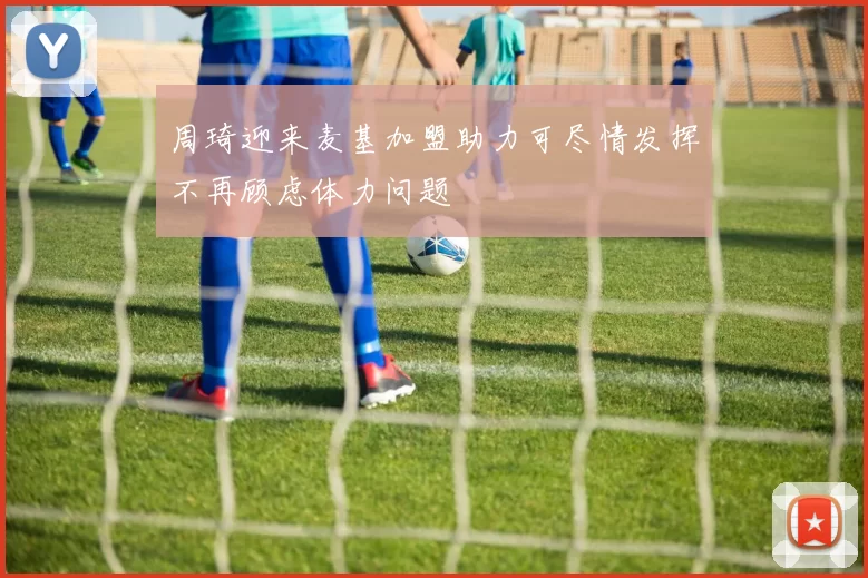 周琦迎来麦基加盟助力可尽情发挥不再顾虑体力问题