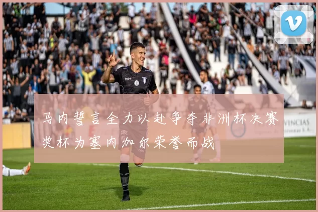 马内誓言全力以赴争夺非洲杯决赛奖杯为塞内加尔荣誉而战