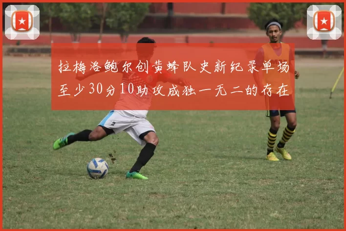 拉梅洛鲍尔创黄蜂队史新纪录单场至少30分10助攻成独一无二的存在