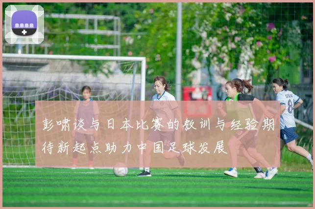 彭啸谈与日本比赛的教训与经验期待新起点助力中国足球发展