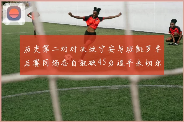 历史第二对对决坎宁安与班凯罗季后赛同场各自狂砍45分追平米切尔与穆雷纪录