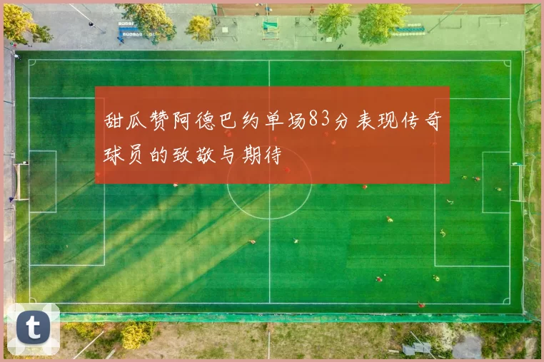 甜瓜赞阿德巴约单场83分表现传奇球员的致敬与期待