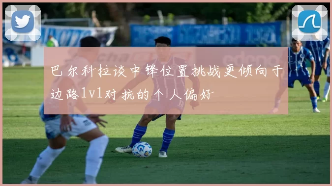 巴尔科拉谈中锋位置挑战更倾向于边路1v1对抗的个人偏好
