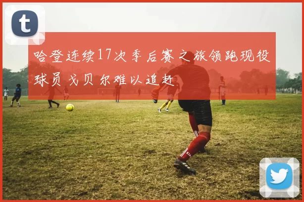 哈登连续17次季后赛之旅领跑现役球员戈贝尔难以追赶