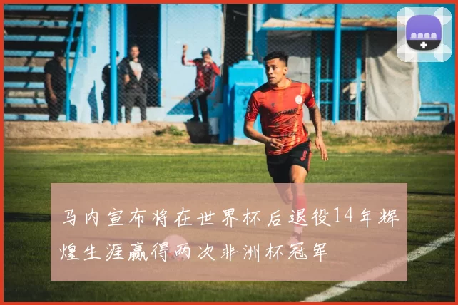 马内宣布将在世界杯后退役14年辉煌生涯赢得两次非洲杯冠军