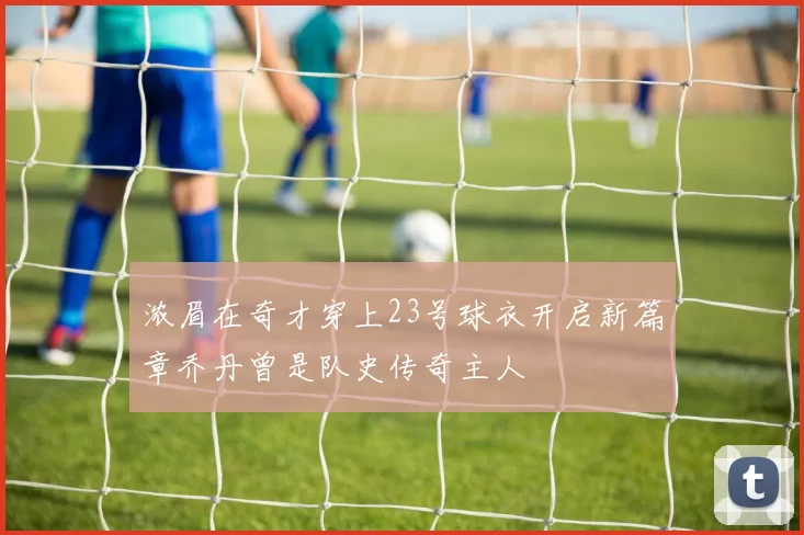 浓眉在奇才穿上23号球衣开启新篇章乔丹曾是队史传奇主人