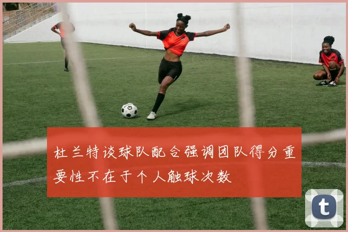 杜兰特谈球队配合强调团队得分重要性不在于个人触球次数