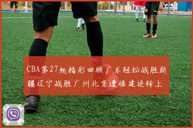 CBA第27轮精彩回顾广东轻松战胜新疆辽宁战胜广州北京遭福建逆转上海击败山东